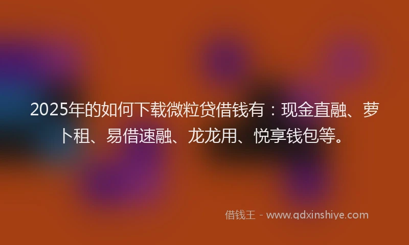 2025年的如何下载微粒贷借钱有：现金直融、萝卜租、易借速融、龙龙用、悦享钱包等。