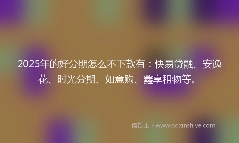 2025年的好分期怎么不下款有：快易贷融、安逸花、时光分期、如意购、鑫享租物等。