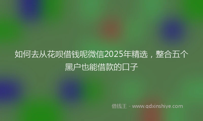 如何去从花呗借钱呢微信2025年精选，整合五个黑户也能借款的口子