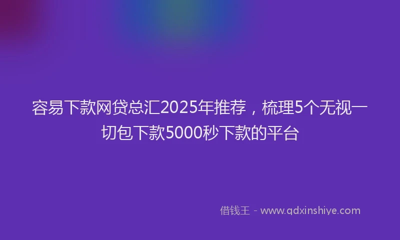 容易下款网贷总汇2025年推荐，梳理5个无视一切包下款5000秒下款的平台