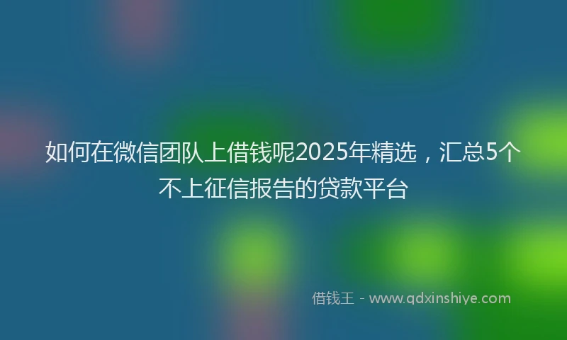 如何在微信团队上借钱呢2025年精选，汇总5个不上征信报告的贷款平台