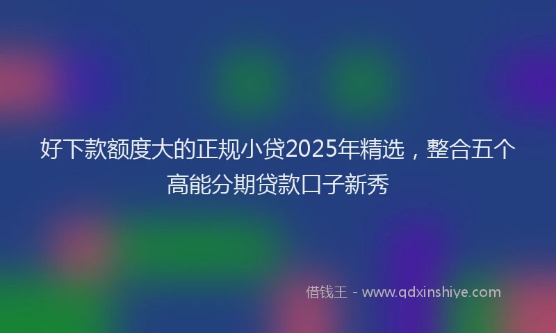 好下款额度大的正规小贷2025年精选，整合五个高能分期贷款口子新秀
