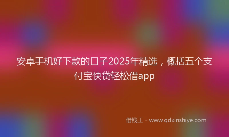 安卓手机好下款的口子2025年精选，概括五个支付宝快贷轻松借app