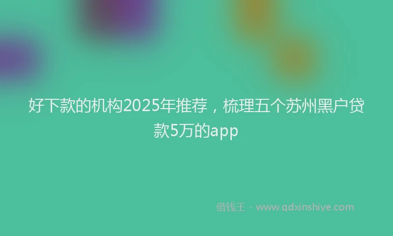 好下款的机构2025年推荐，梳理五个苏州黑户贷款5万的app