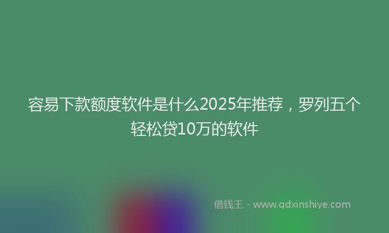 容易下款额度软件是什么2025年推荐，罗列五个轻松贷10万的软件