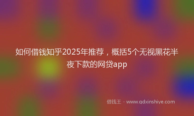 如何借钱知乎2025年推荐，概括5个无视黑花半夜下款的网贷app