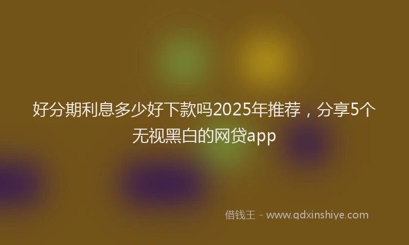 好分期利息多少好下款吗2025年推荐，分享5个无视黑白的网贷app