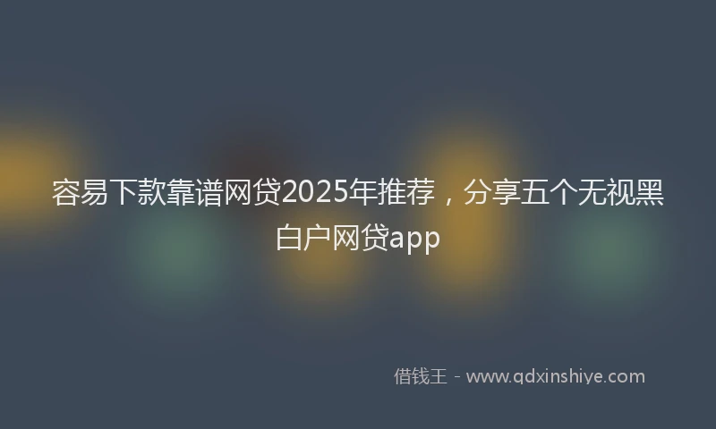 容易下款靠谱网贷2025年推荐，分享五个无视黑白户网贷app