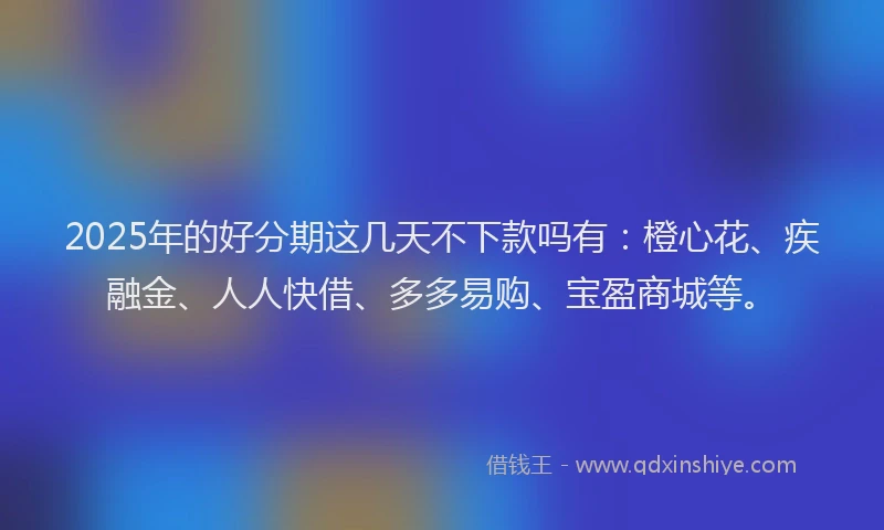 2025年的好分期这几天不下款吗有：橙心花、疾融金、人人快借、多多易购、宝盈商城等。