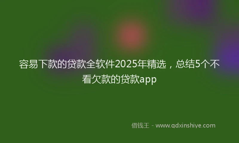 容易下款的贷款全软件2025年精选，总结5个不看欠款的贷款app