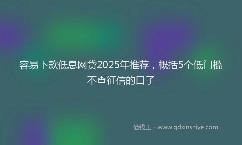 容易下款低息网贷2025年推荐，概括5个低门槛不查征信的口子
