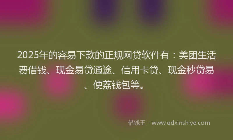 2025年的容易下款的正规网贷软件有：美团生活费借钱、现金易贷通途、信用卡贷、现金秒贷易、便荔钱包等。