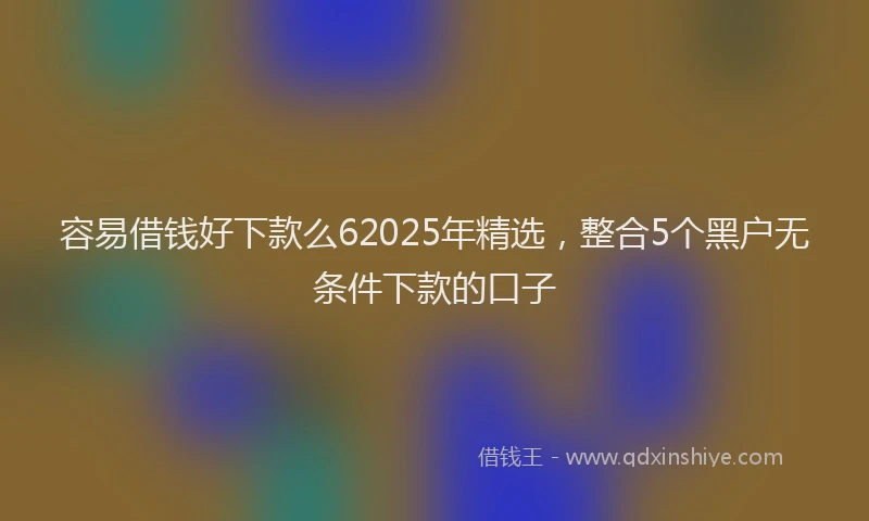 容易借钱好下款么62025年精选，整合5个黑户无条件下款的口子
