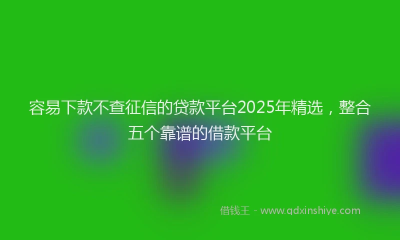 容易下款不查征信的贷款平台2025年精选，整合五个靠谱的借款平台