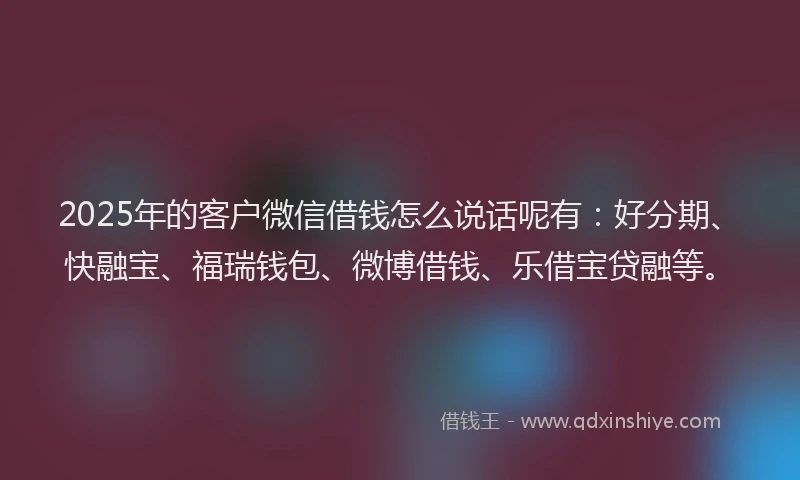 2025年的客户微信借钱怎么说话呢有：好分期、快融宝、福瑞钱包、微博借钱、乐借宝贷融等。