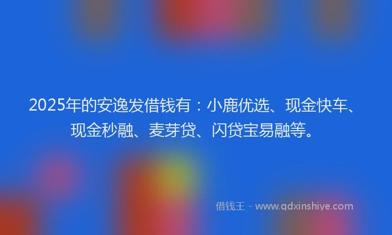 2025年的安逸发借钱有：小鹿优选、现金快车、现金秒融、麦芽贷、闪贷宝易融等。