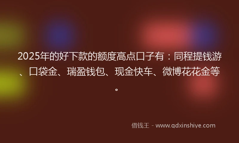 2025年的好下款的额度高点口子有：同程提钱游、口袋金、瑞盈钱包、现金快车、微博花花金等。