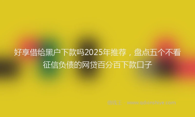 好享借给黑户下款吗2025年推荐，盘点五个不看征信负债的网贷百分百下款口子