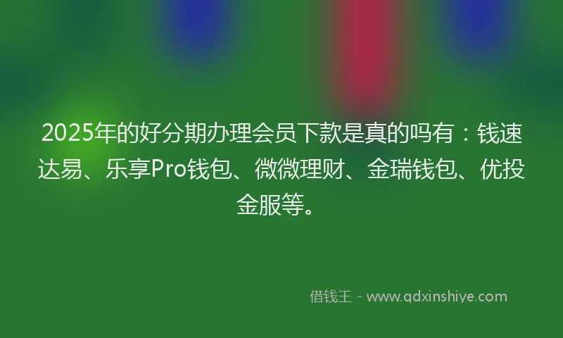 2025年的好分期办理会员下款是真的吗有：钱速达易、乐享Pro钱包、微微理财、金瑞钱包、优投金服等。