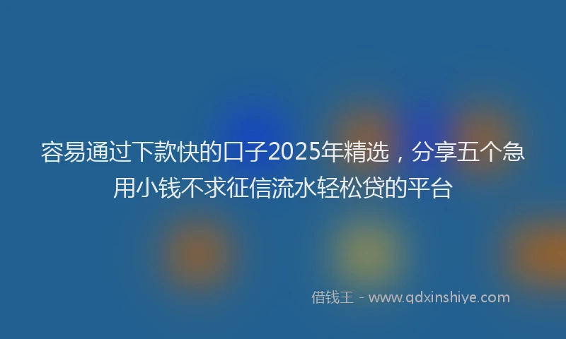 容易通过下款快的口子2025年精选，分享五个急用小钱不求征信流水轻松贷的平台