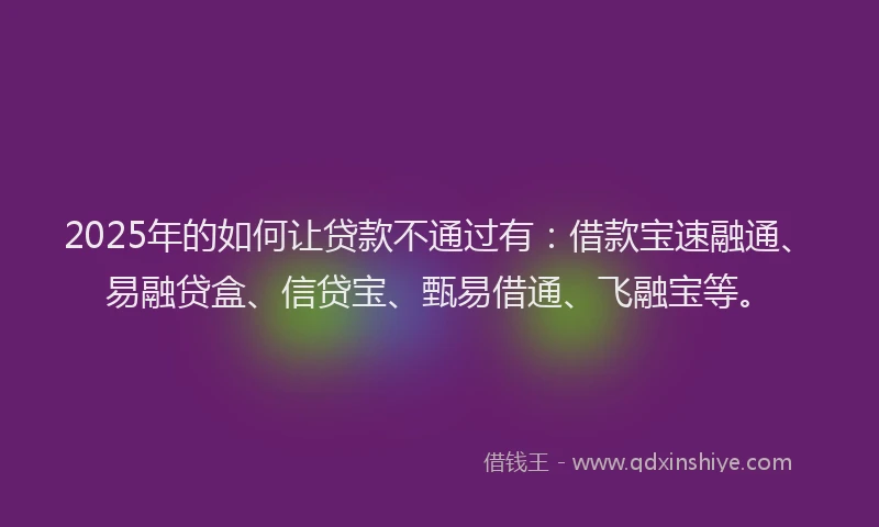 2025年的如何让贷款不通过有：借款宝速融通、易融贷盒、信贷宝、甄易借通、飞融宝等。