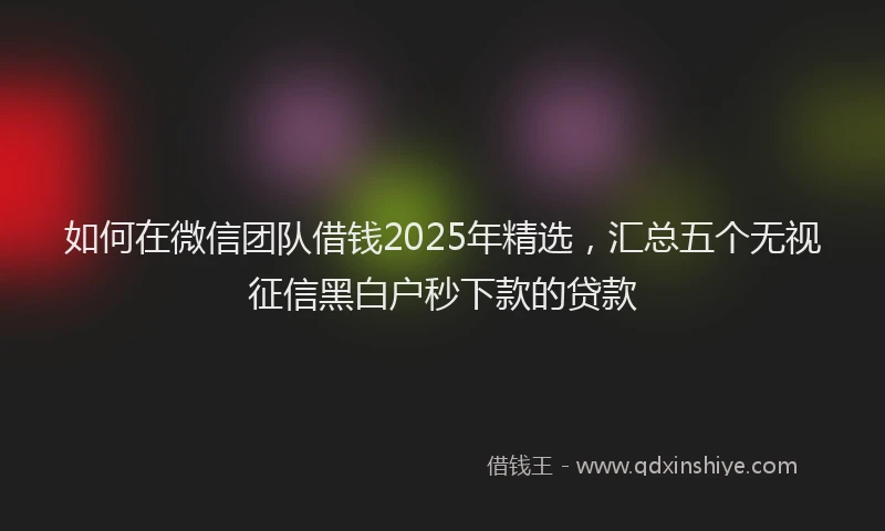 如何在微信团队借钱2025年精选，汇总五个无视征信黑白户秒下款的贷款