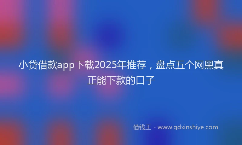 小贷借款app下载2025年推荐，盘点五个网黑真正能下款的口子