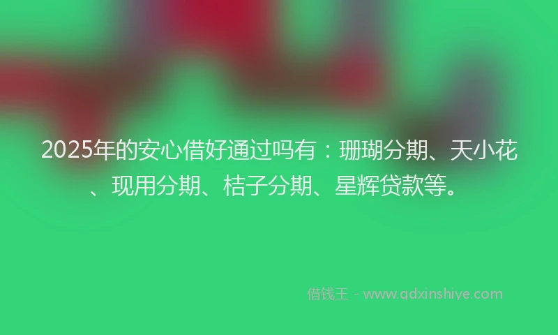 2025年的安心借好通过吗有：珊瑚分期、天小花、现用分期、桔子分期、星辉贷款等。