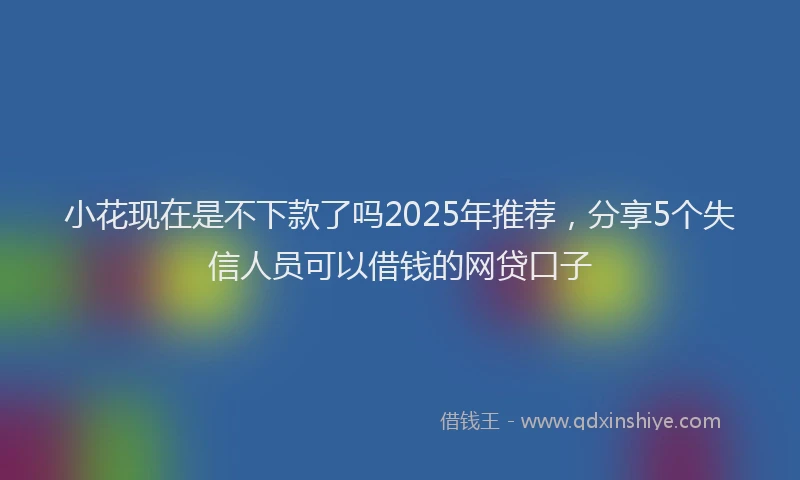 小花现在是不下款了吗2025年推荐，分享5个失信人员可以借钱的网贷口子