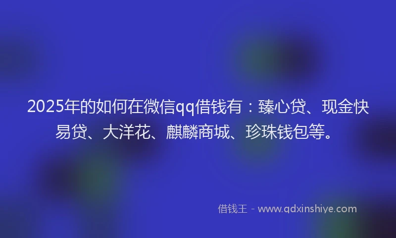 2025年的如何在微信qq借钱有：臻心贷、现金快易贷、大洋花、麒麟商城、珍珠钱包等。