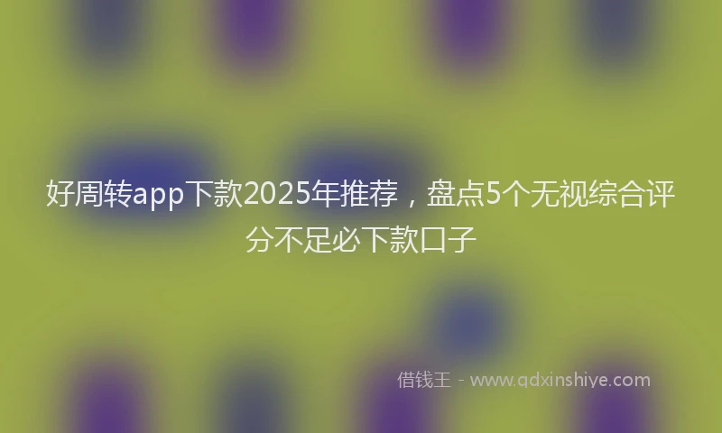 好周转app下款2025年推荐，盘点5个无视综合评分不足必下款口子