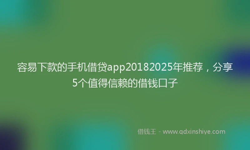 容易下款的手机借贷app20182025年推荐，分享5个值得信赖的借钱口子