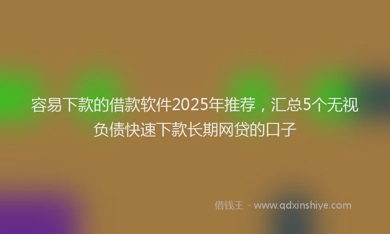 容易下款的借款软件2025年推荐，汇总5个无视负债快速下款长期网贷的口子