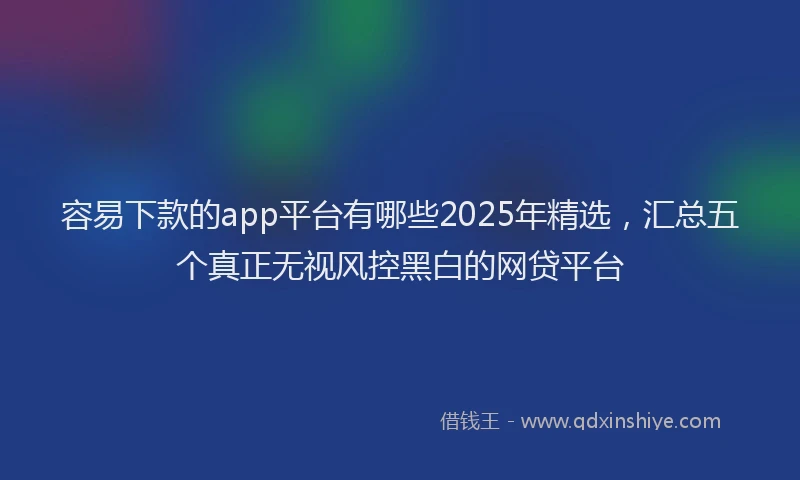 容易下款的app平台有哪些2025年精选，汇总五个真正无视风控黑白的网贷平台