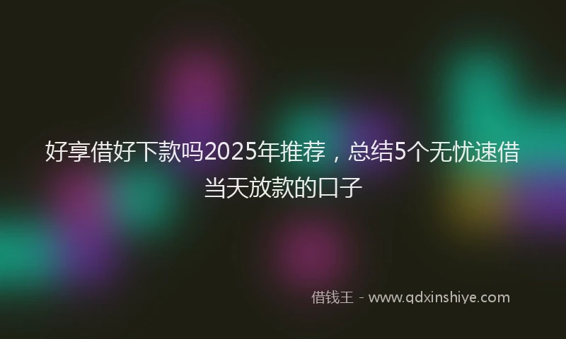 好享借好下款吗2025年推荐，总结5个无忧速借当天放款的口子