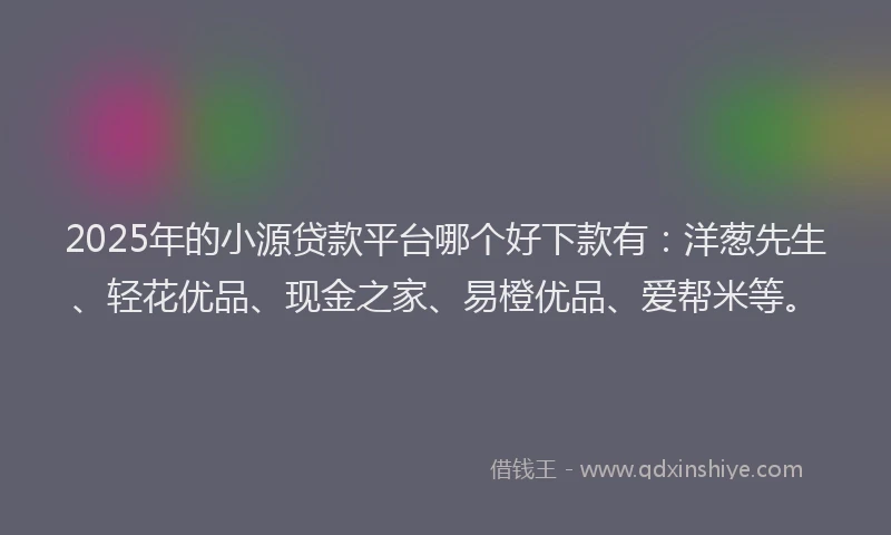 2025年的小源贷款平台哪个好下款有：洋葱先生、轻花优品、现金之家、易橙优品、爱帮米等。