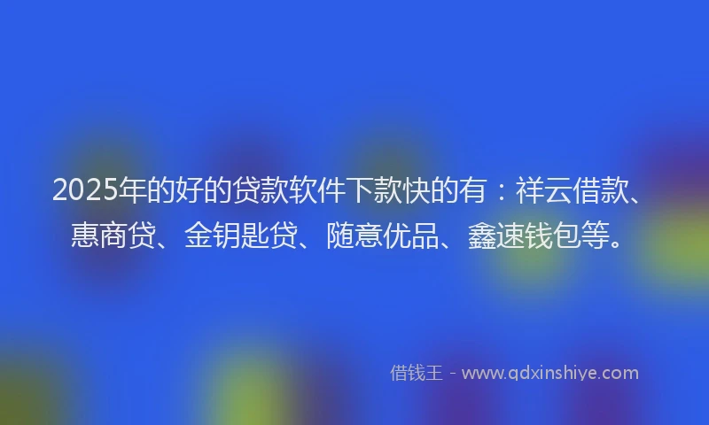 2025年的好的贷款软件下款快的有：祥云借款、惠商贷、金钥匙贷、随意优品、鑫速钱包等。