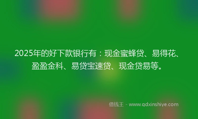 2025年的好下款银行有：现金蜜蜂贷、易得花、盈盈金科、易贷宝速贷、现金贷易等。