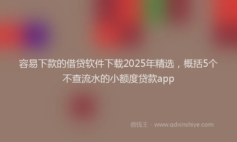 容易下款的借贷软件下载2025年精选，概括5个不查流水的小额度贷款app