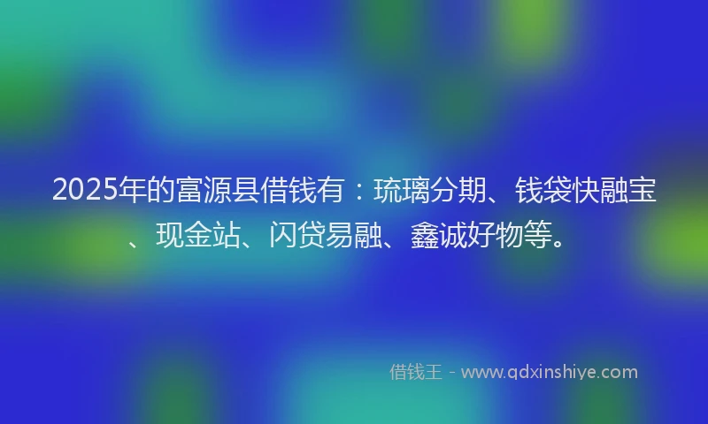 2025年的富源县借钱有：琉璃分期、钱袋快融宝、现金站、闪贷易融、鑫诚好物等。