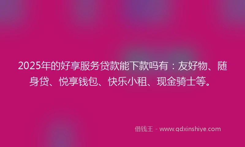 2025年的好享服务贷款能下款吗有：友好物、随身贷、悦享钱包、快乐小租、现金骑士等。
