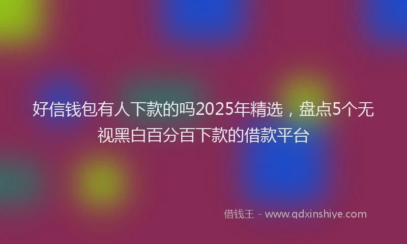 好信钱包有人下款的吗2025年精选，盘点5个无视黑白百分百下款的借款平台