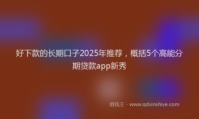 好下款的长期口子2025年推荐，概括5个高能分期贷款app新秀