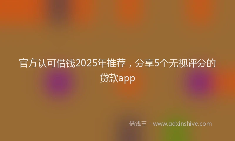 官方认可借钱2025年推荐，分享5个无视评分的贷款app