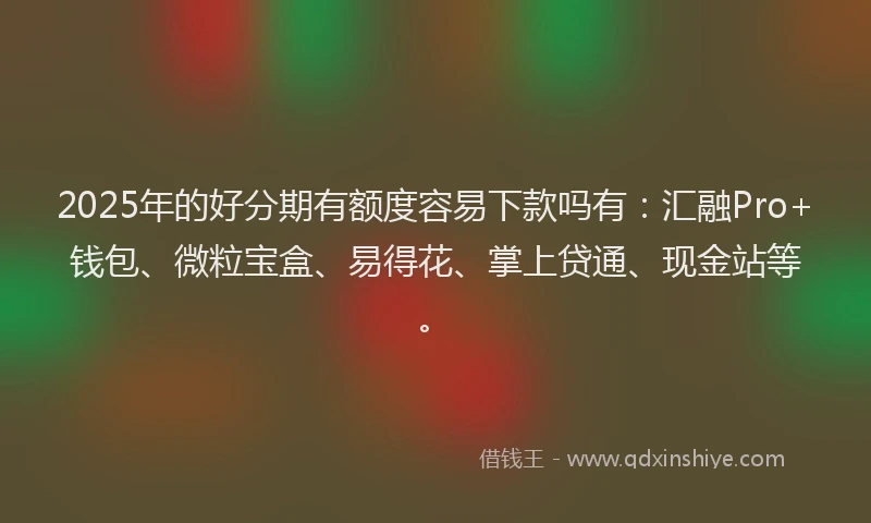 2025年的好分期有额度容易下款吗有：汇融Pro+钱包、微粒宝盒、易得花、掌上贷通、现金站等。
