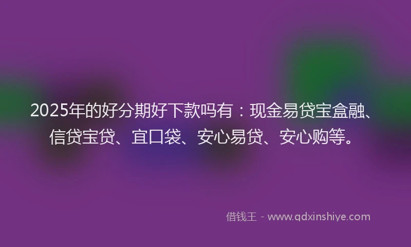 2025年的好分期好下款吗有：现金易贷宝盒融、信贷宝贷、宜口袋、安心易贷、安心购等。