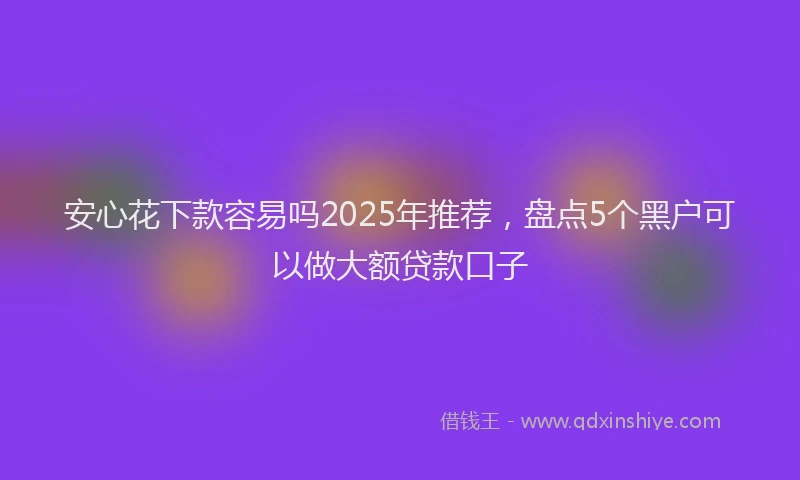 安心花下款容易吗2025年推荐，盘点5个黑户可以做大额贷款口子