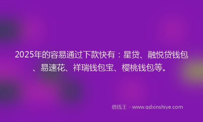 2025年的容易通过下款快有：星贷、融悦贷钱包、易速花、祥瑞钱包宝、樱桃钱包等。