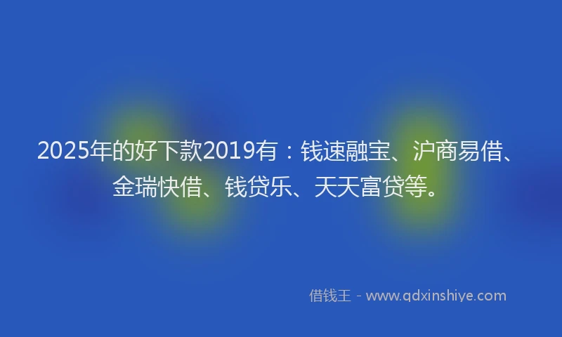 2025年的好下款2019有：钱速融宝、沪商易借、金瑞快借、钱贷乐、天天富贷等。