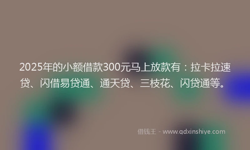 2025年的小额借款300元马上放款有：拉卡拉速贷、闪借易贷通、通天贷、三枝花、闪贷通等。